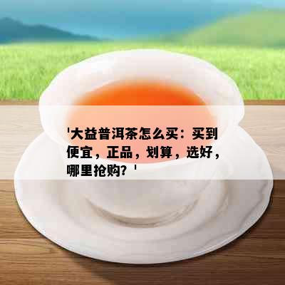 '大益普洱茶怎么买：买到便宜，正品，划算，选好，哪里抢购？'