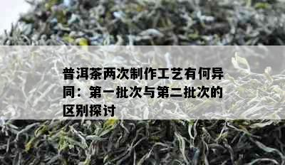 普洱茶两次制作工艺有何异同：之一批次与第二批次的区别探讨