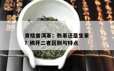 青桔普洱茶：熟茶还是生茶？揭开二者区别与特点