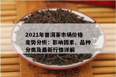 2021年普洱茶市场价格走势分析：影响因素、品种分类及最新行情详解