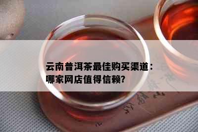 云南普洱茶更佳购买渠道：哪家网店值得信赖？