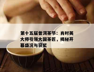 第十五届普洱茶节：肖时英大师引领大国茶匠，揭秘开幕盛况与获奖