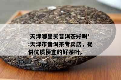 '天津哪里买普洱茶好喝':天津市普洱茶专卖店，提供优质便宜的好茶叶。