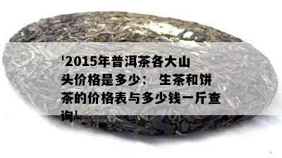 '2015年普洱茶各大山头价格是多少： 生茶和饼茶的价格表与多少钱一斤查询'