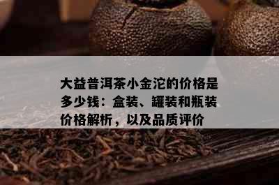 大益普洱茶小金沱的价格是多少钱：盒装、罐装和瓶装价格解析，以及品质评价