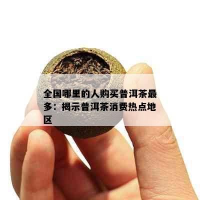 全国哪里的人购买普洱茶最多：揭示普洱茶消费热点地区