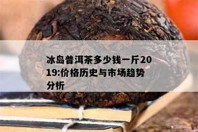 冰岛普洱茶多少钱一斤2019:价格历史与市场趋势分析