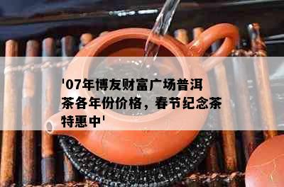 '07年博友财富广场普洱茶各年份价格，春节纪念茶特惠中'