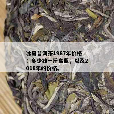 冰岛普洱茶1987年价格：多少钱一斤盒瓶，以及2018年的价格。