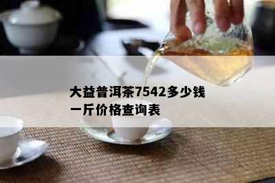 大益普洱茶7542多少钱一斤价格查询表