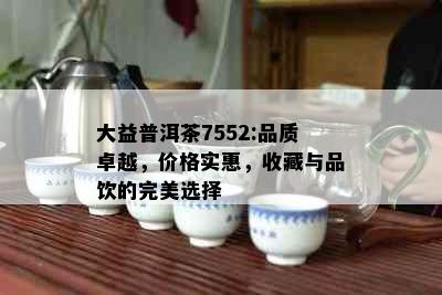 大益普洱茶7552:品质卓越，价格实惠，收藏与品饮的完美选择