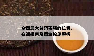 全国更大普洱茶场的位置、交通指南及周边设施解析