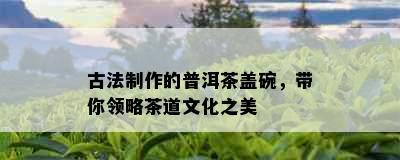 古法制作的普洱茶盖碗，带你领略茶道文化之美