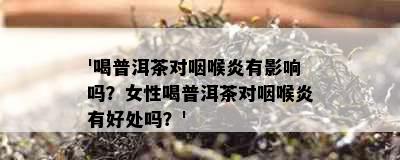 '喝普洱茶对咽喉炎有影响吗？女性喝普洱茶对咽喉炎有好处吗？'