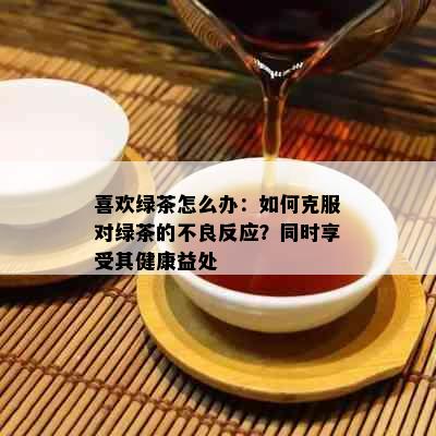 喜欢绿茶怎么办：如何克服对绿茶的不良反应？同时享受其健康益处