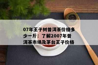 07年王子树普洱茶价格多少一斤：了解2007年普洱茶市场及茅台王子价格