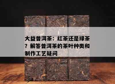 大益普洱茶：红茶还是绿茶？解答普洱茶的茶叶种类和制作工艺疑问