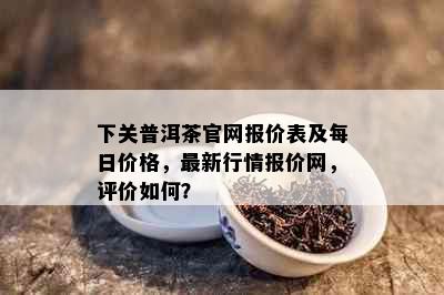 下关普洱茶官网报价表及每日价格，最新行情报价网，评价如何？