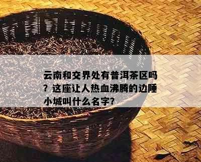 云南和交界处有普洱茶区吗？这座让人热血沸腾的边陲小城叫什么名字？