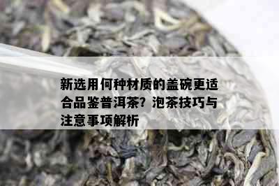 新选用何种材质的盖碗更适合品鉴普洱茶？泡茶技巧与注意事项解析