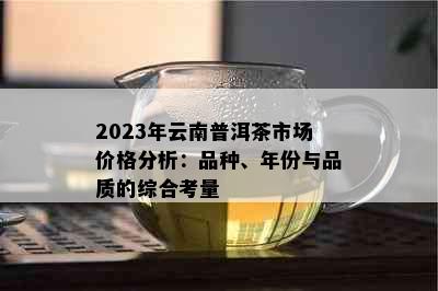 2023年云南普洱茶市场价格分析：品种、年份与品质的综合考量