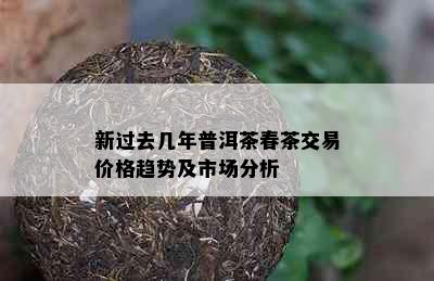 新过去几年普洱茶春茶交易价格趋势及市场分析