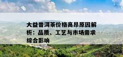 大益普洱茶价格高昂原因解析：品质、工艺与市场需求综合影响