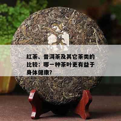 红茶、普洱茶及其它茶类的比较：哪一种茶叶更有益于身体健康？