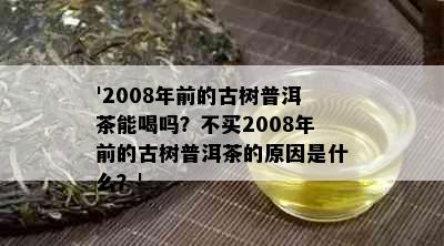 '2008年前的古树普洱茶能喝吗？不买2008年前的古树普洱茶的原因是什么？'