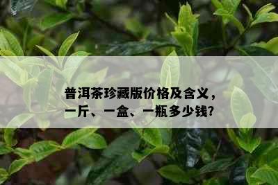 普洱茶珍藏版价格及含义，一斤、一盒、一瓶多少钱？