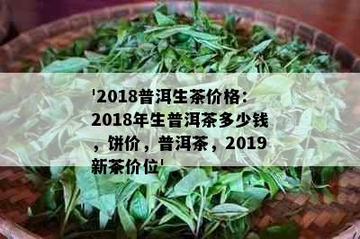 '2018普洱生茶价格：2018年生普洱茶多少钱，饼价，普洱茶，2019新茶价位'