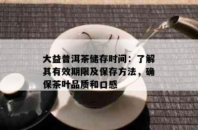 大益普洱茶储存时间：了解其有效期限及保存方法，确保茶叶品质和口感