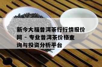 新今大福普洱茶行行情报价网 - 专业普洱茶价格查询与投资分析平台