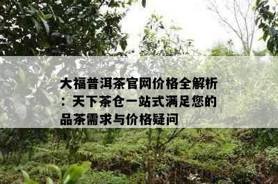 大福普洱茶官网价格全解析：天下茶仓一站式满足您的品茶需求与价格疑问