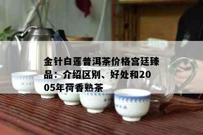 金针白莲普洱茶价格宫廷臻品：介绍区别、好处和2005年荷香熟茶