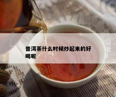 普洱茶什么时候炒起来的好喝呢