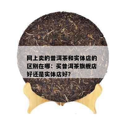 网上卖的普洱茶和实体店的区别在哪：买普洱茶旗舰店好还是实体店好？