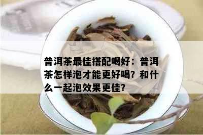 普洱茶更佳搭配喝好：普洱茶怎样泡才能更好喝？和什么一起泡效果更佳？