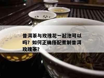 普洱茶与玫瑰花一起泡可以吗？如何正确搭配煮制普洱玫瑰茶？