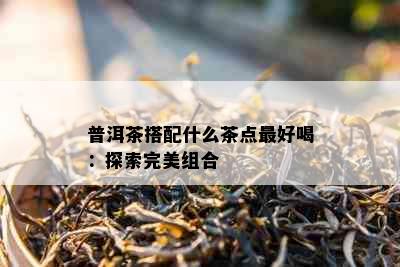 普洱茶搭配什么茶点更好喝：探索完美组合