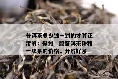 普洱茶多少钱一饼的才算正常的：探讨一般普洱茶饼和一块茶的价格，分辨好茶