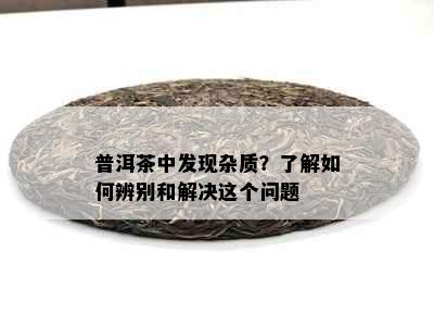 普洱茶中发现杂质？了解如何辨别和解决这个问题