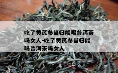 吃了黄芪参当归能喝普洱茶吗女人-吃了黄芪参当归能喝普洱茶吗女人