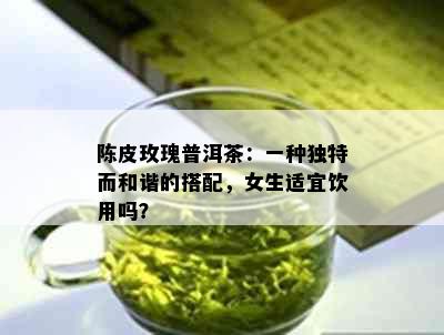 陈皮玫瑰普洱茶：一种独特而和谐的搭配，女生适宜饮用吗？