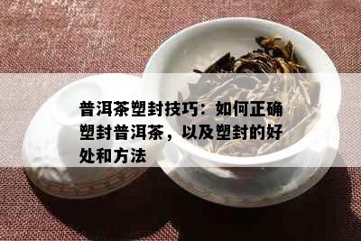 普洱茶塑封技巧：如何正确塑封普洱茶，以及塑封的好处和方法