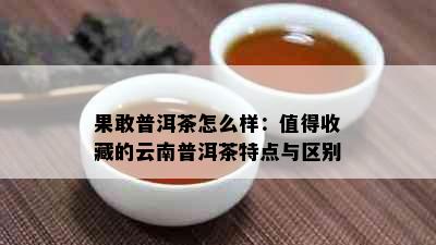 果敢普洱茶怎么样：值得收藏的云南普洱茶特点与区别