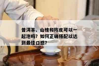 普洱茶、山楂和陈皮可以一起泡吗？如何正确搭配以达到更佳口感？