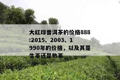 大红印普洱茶的价格888:2015、2003、1990年的价格，以及其是生茶还是熟茶