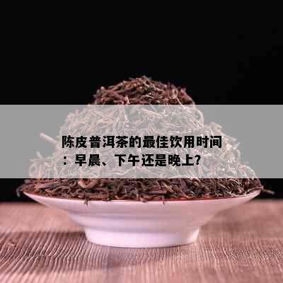 陈皮普洱茶的更佳饮用时间：早晨、下午还是晚上？