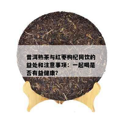 普洱熟茶与红枣枸杞同饮的益处和注意事项：一起喝是否有益健康？